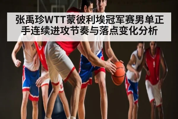 张禹珍WTT蒙彼利埃冠军赛男单正手连续进攻节奏与落点变化分析